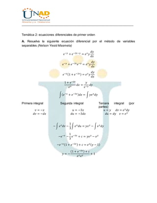 ________________________________________________________________________________
Temática 2: ecuaciones diferenciales de primer orden
A. Resuelva la siguiente ecuación diferencial por el método de variables
separables (Nelson Yesid Masmela)
𝑒−𝑦
+ 𝑒−2𝑥−𝑦
= 𝑒 𝑥
𝑦
𝑑𝑦
𝑑𝑥
𝑒−𝑦
+ 𝑒−2𝑥
𝑒−𝑦
= 𝑒 𝑥
𝑦
𝑑𝑦
𝑑𝑥
𝑒−𝑦(1 + 𝑒−2𝑥) = 𝑒 𝑥
𝑦
𝑑𝑦
𝑑𝑥
1 + 𝑒−2𝑥
𝑒 𝑥
𝑑𝑥 =
𝑦
𝑒−𝑦
𝑑𝑦
∫( 𝑒−𝑥
+ 𝑒−3𝑥) 𝑑𝑥 = ∫ 𝑦𝑒 𝑦
𝑑𝑦
Primera integral Segunda integral Tercera integral (por
partes)
𝑣 = −𝑥
𝑑𝑣 = −𝑑𝑥
𝑢 = −3𝑥
𝑑𝑢 = −3𝑑𝑥
𝑢 = 𝑦 𝑑𝑣 = 𝑒 𝑦
𝑑𝑦
𝑑𝑢 = 𝑑𝑦 𝑣 = 𝑒 𝑦
−∫ 𝑒 𝑣
𝑑𝑣 −
1
3
∫ 𝑒 𝑢
𝑑𝑢 = 𝑦𝑒 𝑦
− ∫ 𝑒 𝑦
𝑑𝑦
−𝑒−𝑥
−
1
3
𝑒−3𝑥
+ 𝑐 = 𝑦𝑒 𝑦
− 𝑒 𝑦
−𝑒−𝑥(1 + 𝑒−2𝑥) + 𝑐 = 𝑒 𝑦( 𝑦 − 1)
𝑦 = −
(1 + 𝑒−2𝑥) + 𝑐
𝑒 𝑥 𝑒 𝑦
+ 1
 