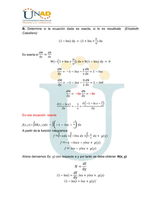 ________________________________________________________________________________
B. Determine si la ecuación dada es exacta, si lo es resuélvala (Elizabeth
Caballero)
(1 − lnx) dy = (1 + lnx +
y
x
) dx
Es exacta si
dM
dy
=
dN
dx
M(−(1 + lnx +
y
x
)) dx+ N(1 − lnx) dy = 0
dM
dy
= −1 − 𝑙𝑛𝑥 −
y
x
dN
dx
= 1 − 𝑙𝑛𝑥
dM
dy
= −1 − 𝑙𝑛𝑥 −
0
x
dN
dx
= 1 − 𝑙𝑛0
dM
dy
= −𝒍𝒏
dN
dx
= −𝒍𝒏
𝜕(1 − ln 𝑥)
𝜕𝑥
= −
1
𝑥
=
𝜕 (−1 − ln 𝑥 −
𝑦
𝑥
)
𝜕𝑦
Es una ecuación exacta
f(x, y) M(x, y)dx = (−1 − 𝑙𝑛𝑥 −
y
x
) 𝑑𝑥
A partir de la función integramos
f−𝑥𝑑𝑥 +−𝑙𝑛𝑥 𝑑𝑥 +−
y
x
𝑑𝑥 + 𝑔(𝑦)
f−𝑥−𝑙𝑛𝑥𝑥 − 𝑦𝑙𝑛𝑥 + 𝑔(𝑦)
f𝑙𝑛𝑥 − 𝑦𝑙𝑛𝑥 + 𝑔(𝑦)

Ahora derivamos f(x, y) con respecto a y por tanto se debe obtener N(x, y)
𝑁 =
df
dy
(1 − lnx) =
df
dy
𝑙𝑛𝑥 + 𝑦𝑙𝑛𝑥 + 𝑔(𝑦)
(1 − lnx) = 𝑙𝑛𝑥 + 𝑔( 𝑦)´
 