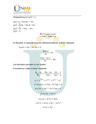 ________________________________________________________________________________
Despejamos𝑔( 𝑦)´𝑔( 𝑥)´ = 1
g(y)’ (1 − lnx) dy + 𝑙𝑛𝑥
g(y)’ 1d 𝑦 − lnx dy +𝑙𝑛𝑥
g(y)’  𝑦 − lnxy + 𝑙𝑛𝑥
g(y)’ 𝑦
𝑹/ F= 𝑔( 𝑦) +g (y)’
= 𝒍 𝒏𝒙 − 𝒚 𝒍𝒏𝒙 + 𝒚
C. Resuelva la siguiente ecuación diferencial hallando el factor integrante
6𝑥𝑦𝑑𝑥 + (4𝑦 − 9𝑥2) 𝑑𝑦 = 0
𝜕(6𝑥𝑦)
𝜕𝑦
= 6𝑥
𝜕(4𝑦 − 9𝑥2)
𝜕𝑥
= 18𝑥
Las derivadas parciales no son iguales
Procedemos a hallar el factor integrante
𝑀 𝑥 − 𝑁 𝑦
𝑀 𝑥𝑦
=
18𝑥 − 6𝑥
6𝑥𝑦
=
12𝑥
6𝑥𝑦
=
2
𝑦
𝜇 𝑥 = 𝑒
∫
2
𝑦
𝑑𝑦
= 𝑒2ln 𝑦
= 𝑒ln 𝑦2
= 𝑦2
𝑦2(6𝑥𝑦𝑑𝑥) + 𝑦2(4𝑦 − 9𝑥2) 𝑑𝑦 = 0
6𝑥𝑦3
𝑑𝑥 + (4𝑦3
− 9𝑥2
𝑦2) 𝑑𝑦 = 0
∫6𝑥𝑦3
𝑑𝑥 = 3𝑥2
𝑦3
𝑓( 𝑥, 𝑦) = 3𝑥2
𝑦3
+ ℎ( 𝑦)
−9𝑥2
𝑦2
+ ℎ′( 𝑥) = 4𝑦3
− 9𝑥2
𝑦2
ℎ′( 𝑥) = 4𝑦3
 
