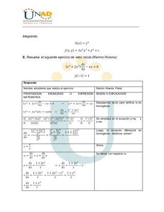 ________________________________________________________________________________
Integrando
ℎ( 𝑥) = 𝑦4
𝑓( 𝑥, 𝑦) = 3𝑥2
𝑦3
+ 𝑦4
+ 𝑐
E. Resuelva el siguiente ejercicio de valor inicial (Ramiro Riveros)
( 𝑥2
+ 2𝑦2)
𝑑𝑥
𝑑𝑦
− 𝑥𝑦 = 0
𝑦(−1) = 1
Respuesta
Nombre estudiante que realiza el ejercicio: Ramiro Riveros Pérez
PROPOSICION ENUNCIADO O EXPRESIÓN
MATEMÁTICA
RAZON O EXPLICACION
Despejemos dy/dx para verificar si es
homogénea:
Se remplaza en la ecuación y=ay y
x=ax
Luego, la ecuación diferencial es
homogénea; dividimos entrex2:
Ahora:
Se deriva con respecto a:
 