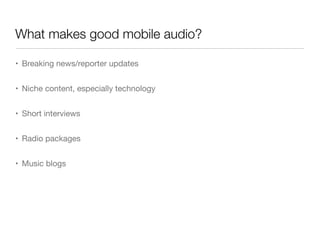 What makes good mobile audio?

• Breaking news/reporter updates


• Niche content, especially technology


• Short interviews


• Radio packages


• Music blogs
 