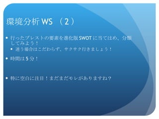 環境分析 WS （ 2 ） 行ったブレストの要素を進化版 SWOT に当てはめ、分類してみよう！ 迷う場合はこだわらず、サクサク行きましょう！ 時間は 5 分！ 特に空白に注目！まだまだモレがありますね？ 