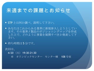 STP とは何か調べ、説明して下さい。 あなたはこれからある業界に新規参入しようとしています。その業界 / 製品のポジショニングマップを作成した上で、どのように事業を展開すべきか発表して下さい。 持ち時間は 5 分です。 次回は、 4/20 （火） 19:30-21:30 ＠　オリンピックセンター　センター棟　 108 号室 来週までの課題とお知らせ 