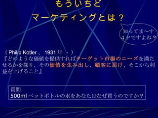 もういちど マーケティングとは？ （ Philip Kotler 、 1931 年  -  ） 『どのような価値を提供すれば ターゲット市場のニーズ を満たせるかを探り、その 価値を生み出し 、 顧客に届け 、そこから利益を上げること』 質問 500ml ペットボトルの水をあなたはなぜ買うのですか？ 知ってま～す ４Ｐですよね？ 