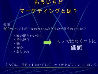もういちど マーケティングとは？ ・喉の渇きをいやす ・持ち運び ・味 ・安心 ・おしゃれ 質問 500ml ペットボトルの水をあなたはなぜ買うのですか？ モノではなくコトに 価値 ちなみに、牛乳１ L はいくら？　ハイオクガソリン１ L はいくら？ 