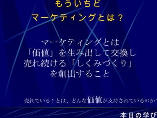 もういちど マーケティングとは？ 本日の学び マーケティングとは 「価値」を生み出して交換し 売れ続ける「しくみづくり」 を創出すること 売れている！とは、どんな 価値 が支持されているのか？ 