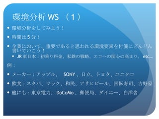 環境分析 WS （ 1 ） 環境分析をしてみよう！ 時間は 5 分！ 企業において、重要であると思われる環境要素を付箋にどんどん書いていこう！ JR 東日本：初乗り料金、私鉄の戦略、エコへの関心の高まり、 etc… 例： メーカー：アップル、  SONY 、日立、トヨタ、ユニクロ 飲食：スタバ、マック、和民、アサヒビール、回転寿司、吉野家 他にも：東京電力、 DoCoMo 、郵便局、ダイエー、白洋舎 