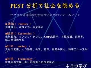 PEST 分析で社会を眺める ■ 政治（ Politics ） 法律改正、政権交代、外交など ■経済（ Economics ） 景気動向、インフレ・デフレ、 GDP 成長率、日銀短観、失業率、鉱工業指数など ■社会（ Society ） 文化の変遷、人口動態、教育、犯罪、世間の関心、時事ニュースなど ■技術（ Technology ） 新技術の完成、新しい技術への投資など 本日の学び マクロな外部環境分析をするためのフレームワーク 