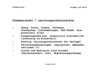Urheberrecht                              Bloggen und Recht




Urheberrecht / Leistungsschutzrechte

-       Texte, Fotos, Videos, Software,
        Stadtpläne, Linksammlungen, RSS-Feeds, also
        potenziell alles
-       Schöpfungshöhe bzw. Investition erforderlich
        (schwierig im Einzelfall)
-       Künftig: Leistungsschutzrecht für Verlage?
-       Verletzungshandlungen: copy/pasten, embedden,
        verlinken (?)
-       Zitate und Abstracts sind erlaubt
        (Perlentaucher); evtl. Abgrenzungsprobleme



                        re:publica10
 