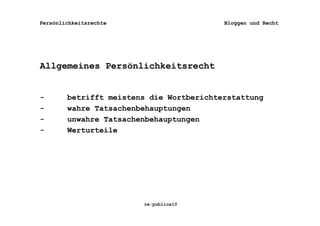 Persönlichkeitsrechte                     Bloggen und Recht




Allgemeines Persönlichkeitsrecht


-       betrifft meistens die Wortberichterstattung
-       wahre Tatsachenbehauptungen
-       unwahre Tatsachenbehauptungen
-       Werturteile




                        re:publica10
 