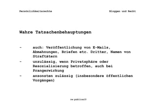 Persönlichkeitsrechte                     Bloggen und Recht




Wahre Tatsachenbehauptungen


-       auch: Veröffentlichung von E-Mails,
        Abmahnungen, Briefen etc. Dritter, Namen von
        Straftätern
-       unzulässig, wenn Privatsphäre oder
        Resozialisierung betroffen, auch bei
        Prangerwirkung
-       ansonsten zulässig (insbesondere öffentlichen
        Vorgängen)




                        re:publica10
 