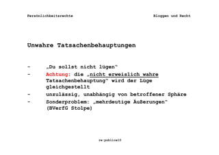 Persönlichkeitsrechte                     Bloggen und Recht




Unwahre Tatsachenbehauptungen


-       „Du sollst nicht lügen“
-       Achtung: die „nicht erweislich wahre
        Tatsachenbehauptung“ wird der Lüge
        gleichgestellt
-       unzulässig, unabhängig von betroffener Sphäre
-       Sonderproblem: „mehrdeutige Äußerungen“
        (BVerfG Stolpe)




                        re:publica10
 