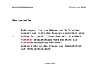 Persönlichkeitsrechte                     Bloggen und Recht




Werturteile


-       Äußerungen, die vom Meinen und Dafürhalten
        geprägt und nicht dem Beweise zugänglich sind
-       Kaffee ist „kalt“, Dummschwätzer, Arschloch
-       Achtung: Tatsachenkern wird meistens als
        Tatsachenbehauptung behandelt
-       zulässig bis an die Grenze der Schmähkritik
        und Formalbeleidigung




                        re:publica10
 