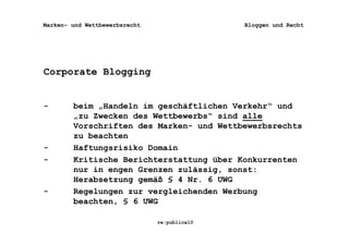 Marken- und Wettbewerbsrecht                  Bloggen und Recht




Corporate Blogging


-       beim „Handeln im geschäftlichen Verkehr“ und
        „zu Zwecken des Wettbewerbs“ sind alle
        Vorschriften des Marken- und Wettbewerbsrechts
        zu beachten
-       Haftungsrisiko Domain
-       Kritische Berichterstattung über Konkurrenten
        nur in engen Grenzen zulässig, sonst:
        Herabsetzung gemäß § 4 Nr. 6 UWG
-       Regelungen zur vergleichenden Werbung
        beachten, § 6 UWG

                               re:publica10
 