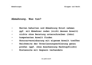 Abmahnungen                               Bloggen und Recht




Abmahnung. Was tun?


-       Nerven behalten und Abmahnung Ernst nehmen
-       ggf. mit Abmahner reden (nicht dessen Anwalt)
-       nichts ohne Beratung unterschreiben (Jako)
-       kompetenten Anwalt finden
-       Honorarvereinbarung mit eigenem Anwalt treffen
-       Reichweite der Unterlassungserklärung genau
        prüfen (ggf. ohne Anerkennung Rechtspflicht)
-       Kostennote mit Gegnern verhandeln


                        re:publica10
 