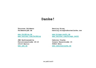 Danke!

Thorsten Feldmann                    Henning Krieg
feldmann@jbb.de                      henning.krieg@osborneclarke.com

www.feldblog.de                      www.kriegs-recht.de
www.twitter.com/feldblog             www.twitter.com/kriegs_recht

JBB Rechtsanwälte                    Osborne Clarke
Christinenstraße 18-10               Innere Kanalstraße 15
10119 Berlin                         50823 Köln
www.jbb.de                           www.osborneclarke.de




                           re:publica10
 