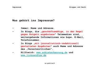 Impressum                                 Bloggen und Recht




Was gehört ins Impressum?

-       Immer: Name und Adresse.
-       In Blogs, die „geschäftsmäßige, in der Regel
        gegen Entgelt angebotene“ Telemedien sind,
        weitergehende Informationen wie bspw. E-Mail,
        Telefonnummer.
-       In Blogs „mit journalistisch-redaktionell
        gestalteten Angeboten“ auch Name und Adresse
        des „Verantwortlichen“.
-       Hilfreich: www.anbieterkennung.de und
        www.linksandlaw.de


                        re:publica10
 