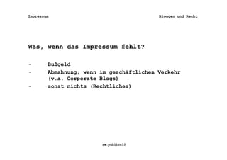 Impressum                                 Bloggen und Recht




Was, wenn das Impressum fehlt?

-       Bußgeld
-       Abmahnung, wenn im geschäftlichen Verkehr
        (v.a. Corporate Blogs)
-       sonst nichts (Rechtliches)




                        re:publica10
 