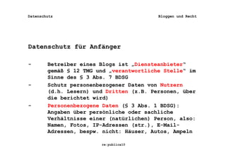 Datenschutz                               Bloggen und Recht




Datenschutz für Anfänger

-       Betreiber eines Blogs ist „Diensteanbieter“
        gemäß § 12 TMG und „verantwortliche Stelle“ im
        Sinne des § 3 Abs. 7 BDSG
-       Schutz personenbezogener Daten von Nutzern
        (d.h. Lesern) und Dritten (z.B. Personen, über
        die berichtet wird)
-       Personenbezogene Daten (§ 3 Abs. 1 BDSG):
        Angaben über persönliche oder sachliche
        Verhältnisse einer (natürlichen) Person, also:
        Namen, Fotos, IP-Adressen (str.), E-Mail-
        Adressen, bespw. nicht: Häuser, Autos, Ampeln

                        re:publica10
 