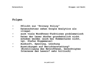 Datenschutz                               Bloggen und Recht




Folgen

-       Pflicht zur "Privacy Policy"
-       Datenschützer sehen Google Analytics als
        illegal
-       auch viele WordPress-Funktionen problematisch
-       Daten der Leser dürfen grundsätzlich nicht
        erhoben werden (auch bei Kommentaren nicht,
        vgl. Stefan Niggemeier)
-       Auskunft, Sperrung, Löschung
-       Auswirkungen auf Berichterstattung?
        (Einwilligung des Betroffenen, berechtigtes
        Interesse des Lesers? sehr kritisch)



                        re:publica10
 
