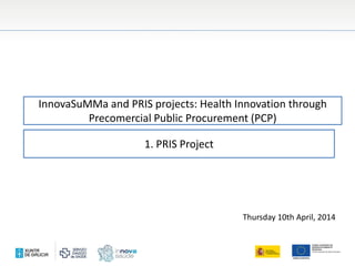 InnovaSuMMa and PRIS projects: Health Innovation through
Precomercial Public Procurement (PCP)
Thursday 10th April, 2014
1. PRIS Project
 