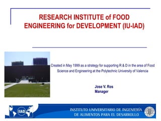 RESEARCH INSTITUTE of FOOD
ENGINEERING for DEVELOPMENT (IU-IAD)
Created in May 1999 as a strategy for supporting R & D in the area of ​​Food
Science and Engineering at the Polytechnic University of Valencia
Jose V. Ros
Manager
 
