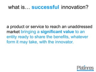 what is… innovation?
a product or service to reach an unaddressed
market
successful
bringing a significant value to an
entity ready to share the benefits, whatever
form it may take, with the innovator.
 