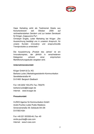 Hape Kerkeling wirbt als Testimonial Gisela aus
Korschenbroich      seit     Oktober   2009     auf
reichweitenstarken Sendern und zur besten Sendezeit
für Krüger „Cappuccino Pur“.
Christoph Engels, Leiter Marketing bei Krüger: „Die
Auszeichnung bestätigt uns in unserem Anspruch, für
unsere Kunden innovative und anspruchsvolle
Trendprodukte zu entwickeln.“

Die Auszeichnung „Produkt des Jahres“ ist ein
Innovationspreis, der jährlich in verschiedenen
Kategorien       anhand      einer   empirischen
Marktforschungsstudie vergeben wird.

Unternehmenskontakt


Krüger GmbH & Co. KG
Barbara Lucke | Marketingassistentin Kommunikation
Senefelderstraße 44
D-51469 Bergisch Gladbach

Fon +49 2202 105-279, Fax -760279
barbara.lucke@krueger.de
Internet: www.krueger.de

Pressekontakt


H-ZWO Agentur für Kommunikation GmbH
André Puchta | Leiter Public Relations
Schanzenstraße 39, Gebäude D4–D6
D-51063 Köln

Fon +49 221 933300-44, Fax -40
andre.puchta@h-zwo.com
Internet: www.h-zwo.com

                                                     2
 