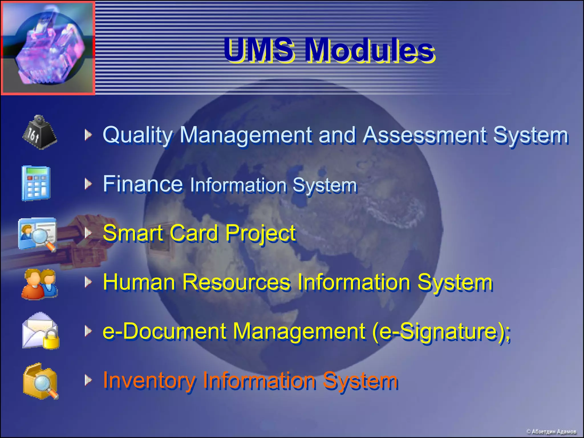 UMS Modules

Quality Management and Assessment System

Finance Information System

Smart Card Project

Human Resources Information System

e-Document Management (e-Signature);

Inventory Information System
 
