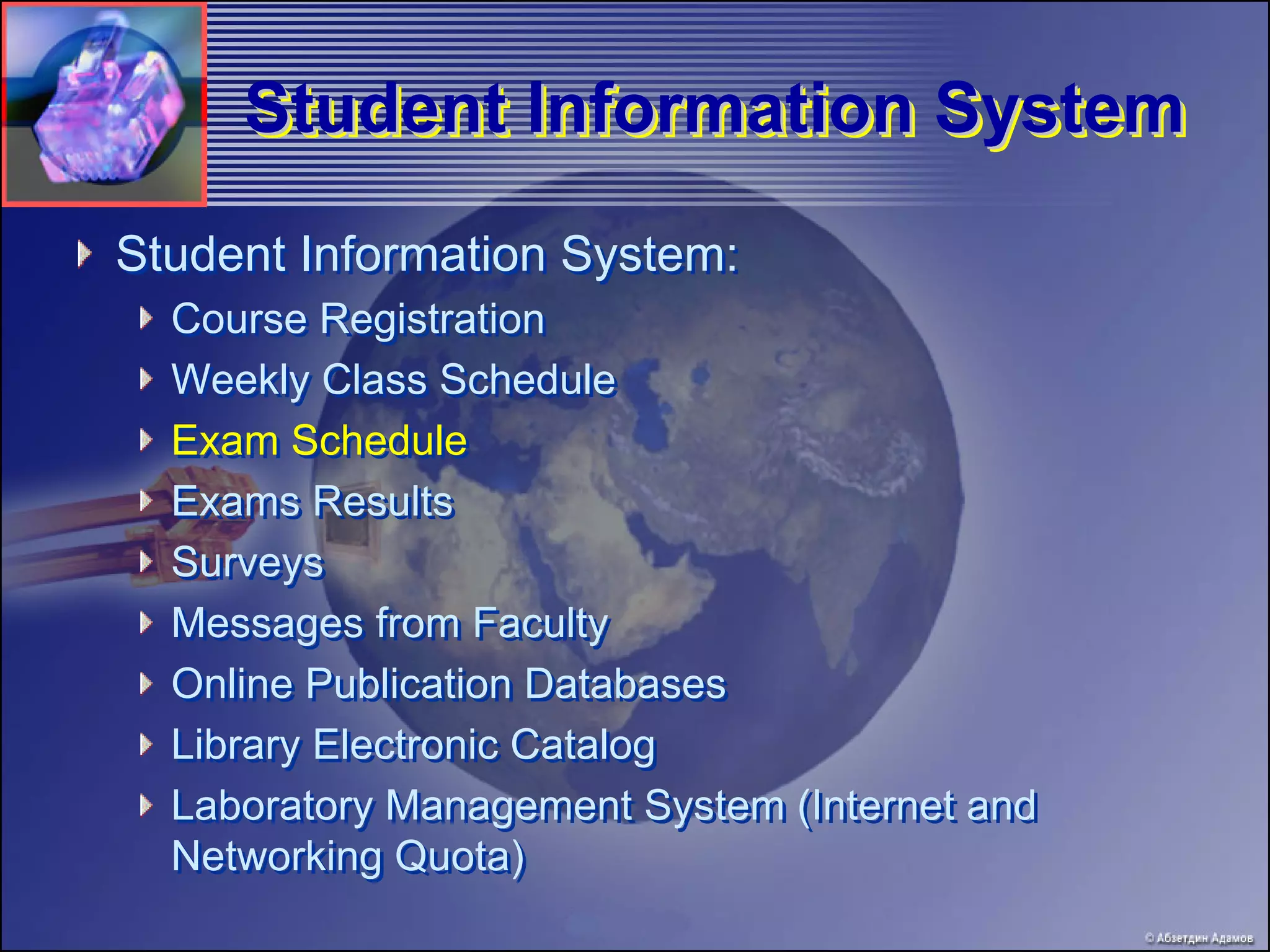 Student Information System
Student Information System:
  Course Registration
  Weekly Class Schedule
  Exam Schedule
  Exams Results
  Surveys
  Messages from Faculty
  Online Publication Databases
  Library Electronic Catalog
  Laboratory Management System (Internet and
  Networking Quota)
 