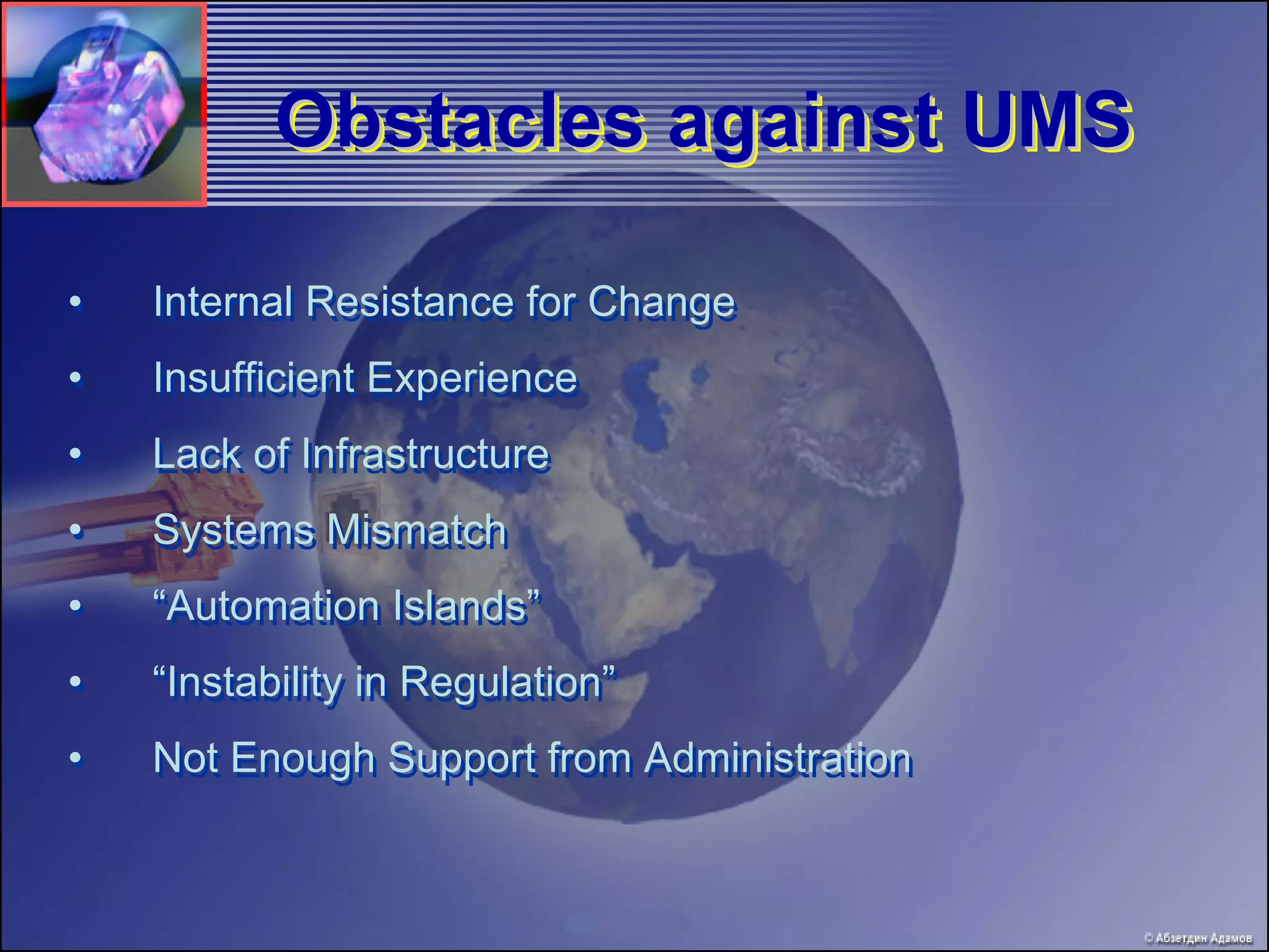 Obstacles against UMS

•   Internal Resistance for Change
•   Insufficient Experience
•   Lack of Infrastructure
•   Systems Mismatch
•   “Automation Islands”
•   “Instability in Regulation”
•   Not Enough Support from Administration
 