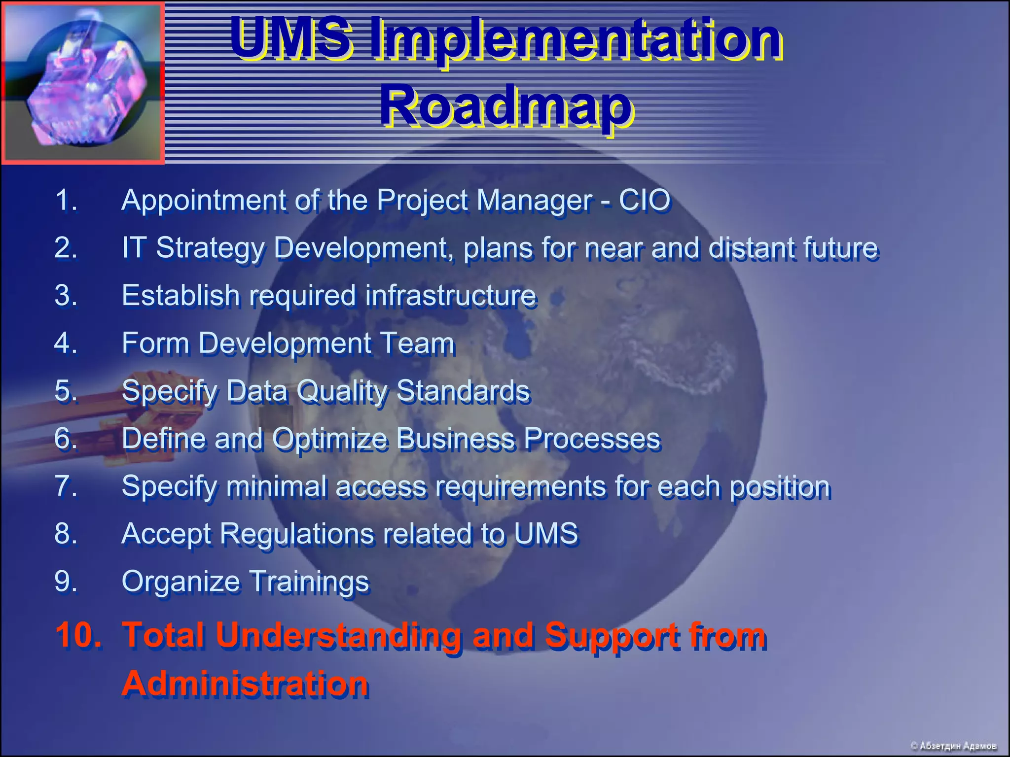 UMS Implementation
             UMS
                  Roadmap
1.   Appointment of the Project Manager - CIO
2.   IT Strategy Development, plans for near and distant future
3.   Establish required infrastructure
4.   Form Development Team
5.   Specify Data Quality Standards
6.   Define and Optimize Business Processes
7.   Specify minimal access requirements for each position
8.   Accept Regulations related to UMS
9.   Organize Trainings
10. Total Understanding and Support from
    Administration
 