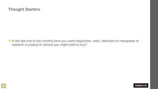 Thought Starters




◼ In the last one to two months have you used magazines, radio, television or newspaper to
  research a product or service you might want to buy?




                                                3
 