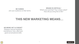 BRAND IS CRITICAL!
                  BE HUMAN
                                            What’s your promise? Your unique value?
       Join your audience on their terms
                                                 How will you bring this to life?




                 THIS NEW MARKETING MEANS…

NO MORE SET & FORGET
Dialogue requires feedback
mechanisms, time, effort and
 good conversational skills




                                           25
 