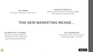 BRAND IS CRITICAL!
                  BE HUMAN
                                            What’s your promise? Your unique value?
       Join your audience on their terms
                                                 How will you bring this to life?




                 THIS NEW MARKETING MEANS…

NO MORE SET & FORGET                                           COLLABORATION
Dialogue requires feedback                                Consumers want to feel a part of
mechanisms, time, effort and                                something bigger. Let them
 good conversational skills




                                           25
 