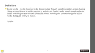 Definition
◼ Social Media - media designed to be disseminated through social interaction, created using
  highly accessible and scalable publishing techniques. Social media uses Internet and web-
  based technologies to transform broadcast media monologues (one to many) into social
  media dialogues (many to many).

  I prefer:




                                                30
 