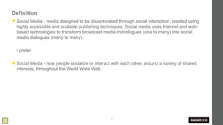 Definition
◼ Social Media - media designed to be disseminated through social interaction, created using
  highly accessible and scalable publishing techniques. Social media uses Internet and web-
  based technologies to transform broadcast media monologues (one to many) into social
  media dialogues (many to many).

  I prefer:

◼ Social Media - how people socialize or interact with each other, around a variety of shared
  interests, throughout the World Wide Web.




                                                 30
 