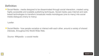 Definition
◼ Social Media - media designed to be disseminated through social interaction, created using
  highly accessible and scalable publishing techniques. Social media uses Internet and web-
  based technologies to transform broadcast media monologues (one to many) into social
  media dialogues (many to many).

  I prefer:

◼ Social Media - how people socialize or interact with each other, around a variety of shared
  interests, throughout the World Wide Web.

  Source: Wikipedia - a social media




                                                 30
 
