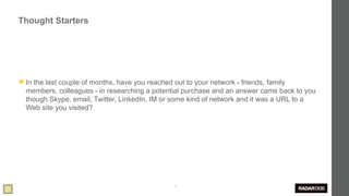 Thought Starters




◼ In the last couple of months, have you reached out to your network - friends, family
  members, colleagues - in researching a potential purchase and an answer came back to you
  though Skype, email, Twitter, LinkedIn, IM or some kind of network and it was a URL to a
  Web site you visited?




                                                  6
 