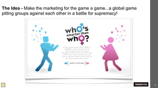 The Idea - Make the marketing for the game a game...a global game
pitting groups against each other in a battle for supremacy!




                                                                    53
 