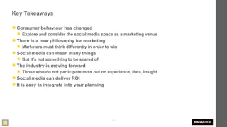 Key Takeaways

◼ Consumer behaviour has changed
  ◼ Explore and consider the social media space as a marketing venue
◼ There is a new philosophy for marketing
  ◼ Marketers must think differently in order to win
◼ Social media can mean many things
  ◼ But it’s not something to be scared of
◼ The industry is moving forward
  ◼ Those who do not participate miss out on experience, data, insight
◼ Social media can deliver ROI
◼ It is easy to integrate into your planning




                                                 57
 
