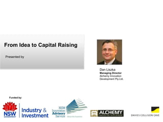 From Idea to Capital Raising Presented by  Dan Liszka Managing Director  Alchemy Innovation  Development Pty Ltd. Funded by: 