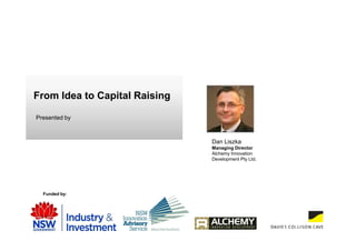 From Idea to Capital Raising

Presented by



                               Dan Liszka
                               Managing Director
                               Alchemy Innovation
                               Development Pty Ltd.




  Funded by:
 