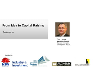 From Idea to Capital Raising

Presented by



                               Dan Liszka
                               Managing Director
                               Alchemy Innovation
                               Development Pty Ltd.




  Funded by:
 