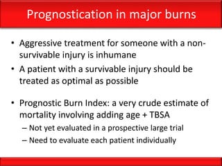 Prognostication in major burns
• Aggressive treatment for someone with a non-
survivable injury is inhumane
• A patient with a survivable injury should be
treated as optimal as possible
• Prognostic Burn Index: a very crude estimate of
mortality involving adding age + TBSA
– Not yet evaluated in a prospective large trial
– Need to evaluate each patient individually
 