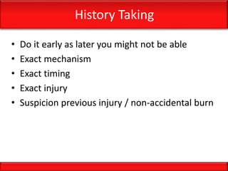 History Taking
• Do it early as later you might not be able
• Exact mechanism
• Exact timing
• Exact injury
• Suspicion previous injury / non-accidental burn
 