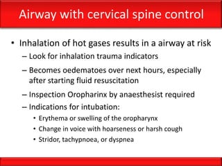Airway with cervical spine control
• Inhalation of hot gases results in a airway at risk
– Look for inhalation trauma indicators
– Becomes oedematoes over next hours, especially
after starting fluid resuscitation
– Inspection Oropharinx by anaesthesist required
– Indications for intubation:
• Erythema or swelling of the oropharynx
• Change in voice with hoarseness or harsh cough
• Stridor, tachypnoea, or dyspnea
 