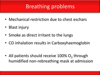 Breathing problems
• Mechanical restriction due to chest eschars
• Blast injury
• Smoke as direct irritant to the lungs
• CO inhalation results in Carboxyhaemoglobin
• All patients should receive 100% O2 through
humidified non-rebreathing mask at admission
 