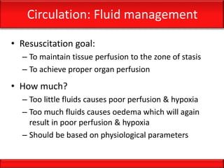 Circulation: Fluid management
• Resuscitation goal:
– To maintain tissue perfusion to the zone of stasis
– To achieve proper organ perfusion
• How much?
– Too little fluids causes poor perfusion & hypoxia
– Too much fluids causes oedema which will again
result in poor perfusion & hypoxia
– Should be based on physiological parameters
 