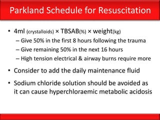 Parkland Schedule for Resuscitation
• 4ml (crystalloids) × TBSAB(%) × weight(kg)
– Give 50% in the first 8 hours following the trauma
– Give remaining 50% in the next 16 hours
– High tension electrical & airway burns require more
• Consider to add the daily maintenance fluid
• Sodium chloride solution should be avoided as
it can cause hyperchloraemic metabolic acidosis
 